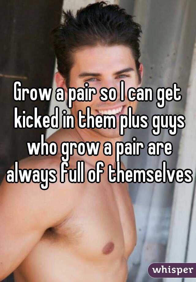 Grow a pair so I can get kicked in them plus guys who grow a pair are always full of themselves