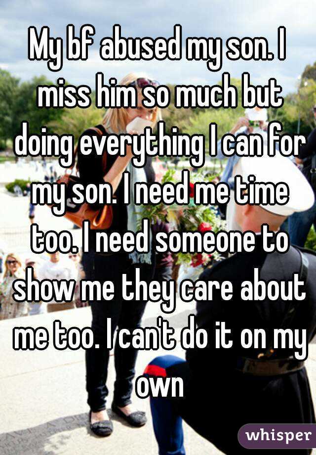 My bf abused my son. I miss him so much but doing everything I can for my son. I need me time too. I need someone to show me they care about me too. I can't do it on my own