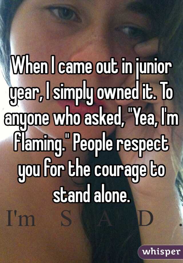 When I came out in junior year, I simply owned it. To anyone who asked, "Yea, I'm flaming." People respect you for the courage to stand alone. 