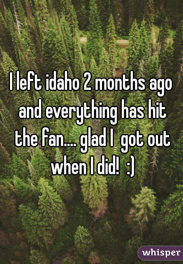 I left idaho 2 months ago and everything has hit the fan.... glad I  got out when I did!  :)