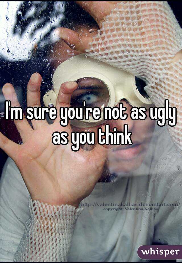 I'm sure you're not as ugly as you think