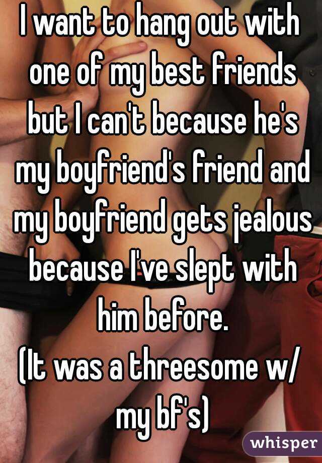 I want to hang out with one of my best friends but I can't because he's my boyfriend's friend and my boyfriend gets jealous because I've slept with him before.
(It was a threesome w/ my bf's)