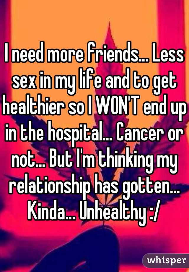 I need more friends... Less sex in my life and to get healthier so I WON'T end up in the hospital... Cancer or not... But I'm thinking my relationship has gotten... Kinda... Unhealthy :/ 