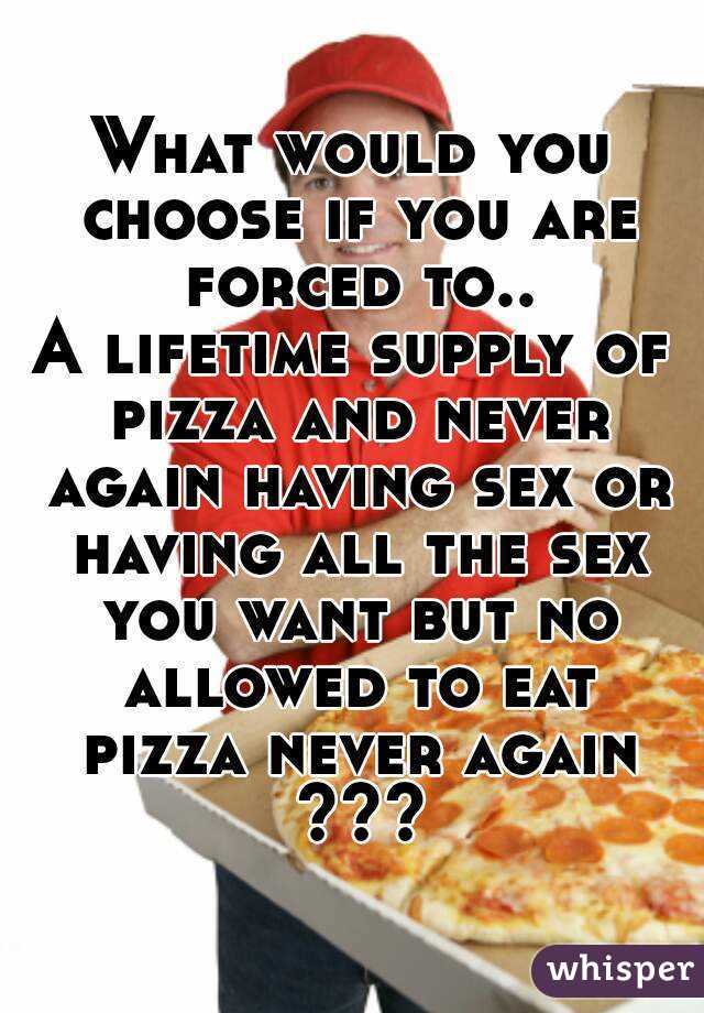 What would you choose if you are forced to..
A lifetime supply of pizza and never again having sex or having all the sex you want but no allowed to eat pizza never again ???