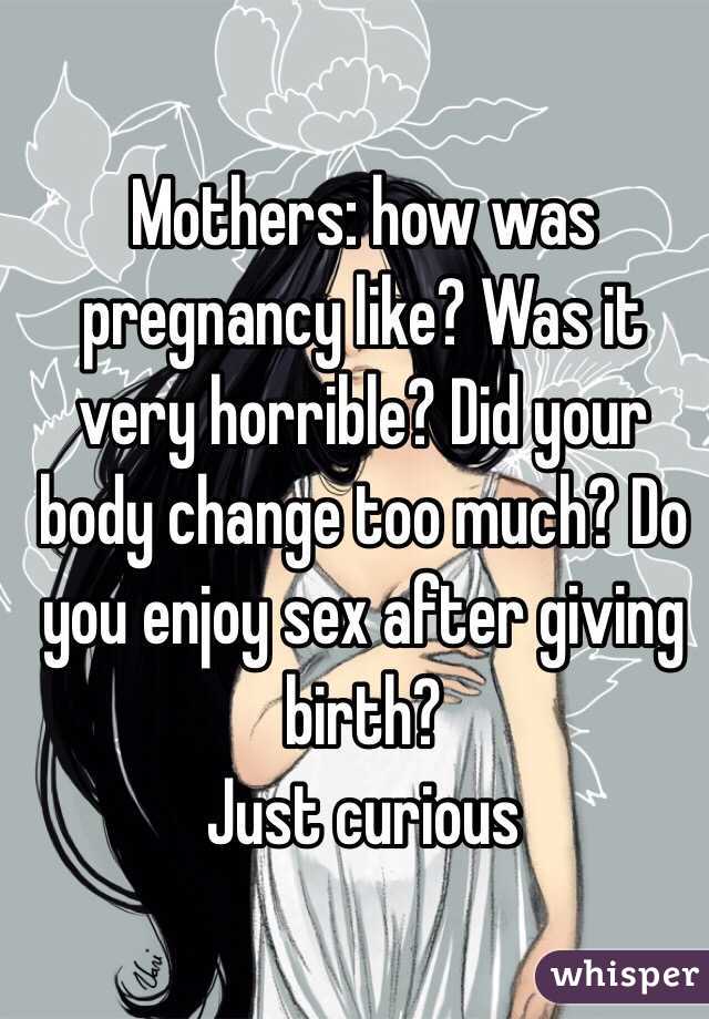Mothers: how was pregnancy like? Was it very horrible? Did your body change too much? Do you enjoy sex after giving birth? 
Just curious