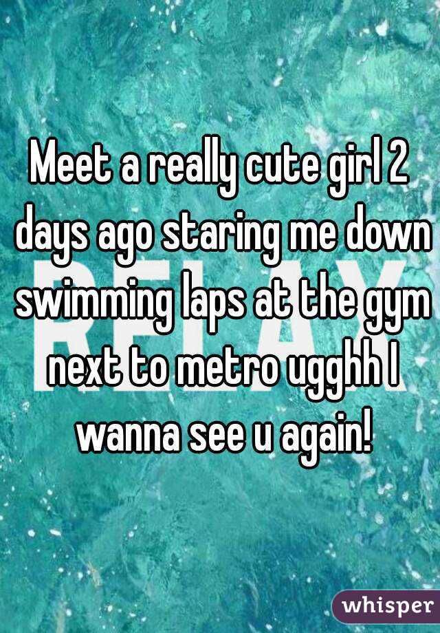 Meet a really cute girl 2 days ago staring me down swimming laps at the gym next to metro ugghh I wanna see u again!