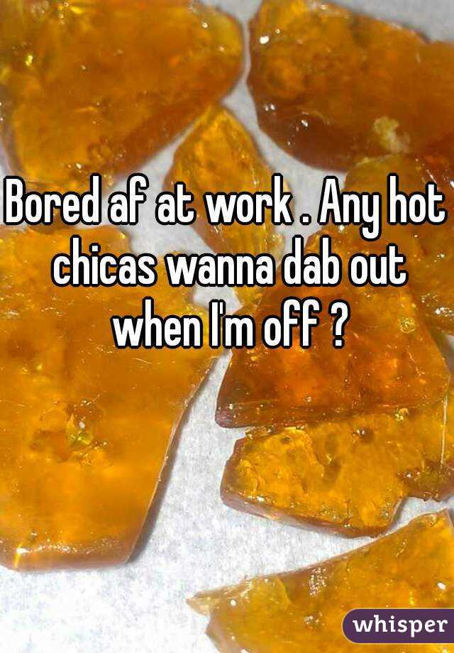 Bored af at work . Any hot chicas wanna dab out when I'm off ?