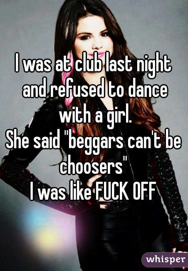 I was at club last night and refused to dance with a girl.
She said "beggars can't be choosers" 
I was like FUCK OFF
