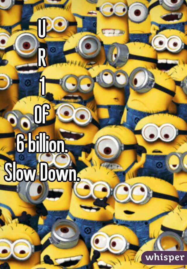 U
R
1
Of
6 billion.
Slow Down.