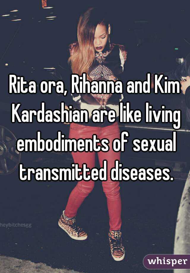 Rita ora, Rihanna and Kim Kardashian are like living embodiments of sexual transmitted diseases.