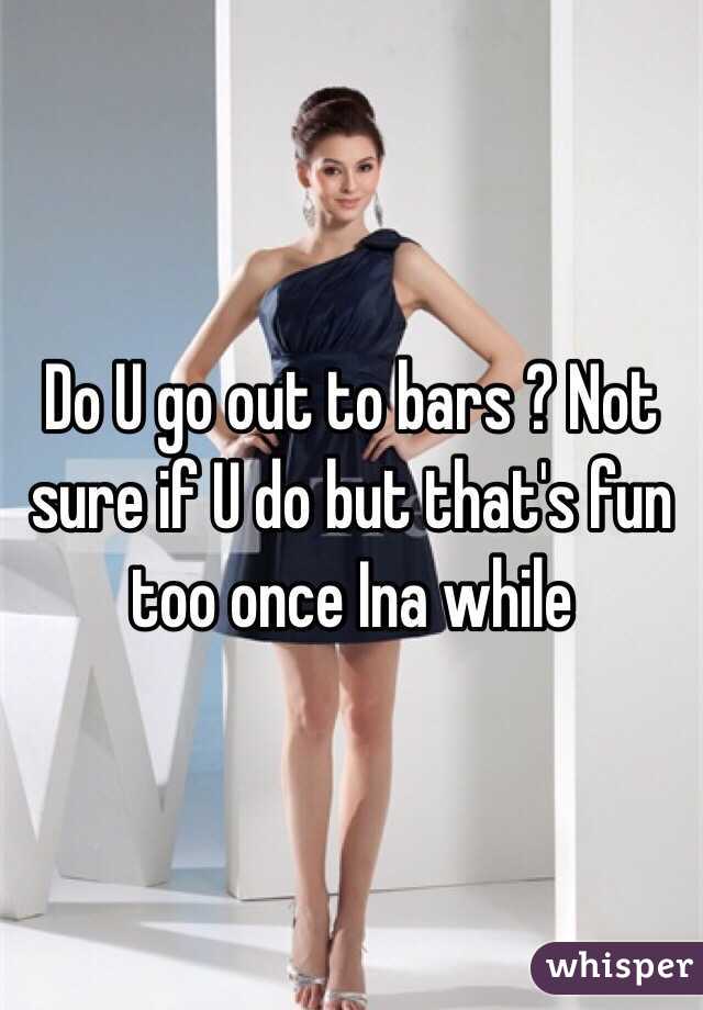 Do U go out to bars ? Not sure if U do but that's fun too once Ina while 