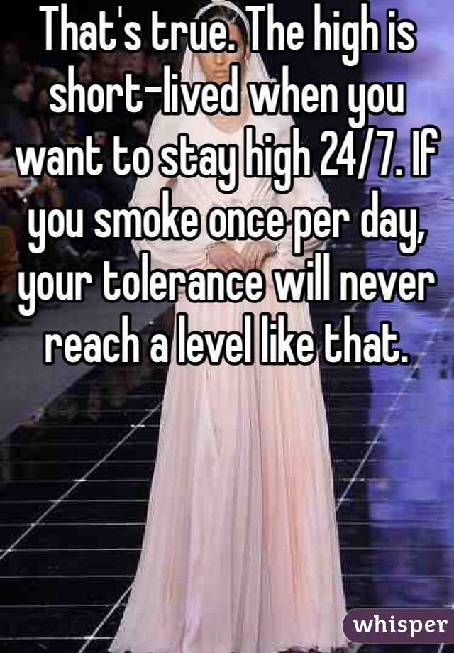 That's true. The high is short-lived when you want to stay high 24/7. If you smoke once per day, your tolerance will never reach a level like that.