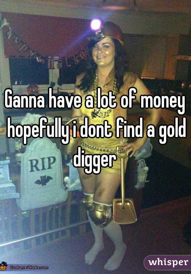 Ganna have a lot of money hopefully i dont find a gold digger 