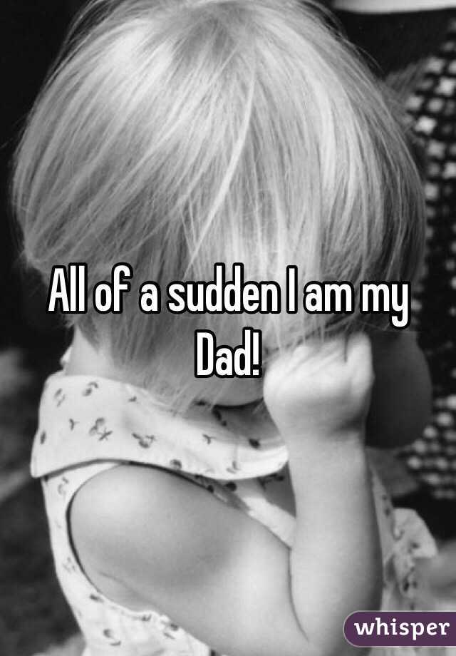 All of a sudden I am my Dad!