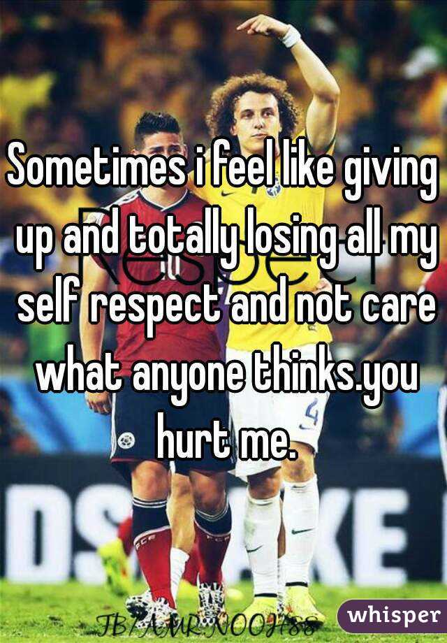 Sometimes i feel like giving up and totally losing all my self respect and not care what anyone thinks.you hurt me.