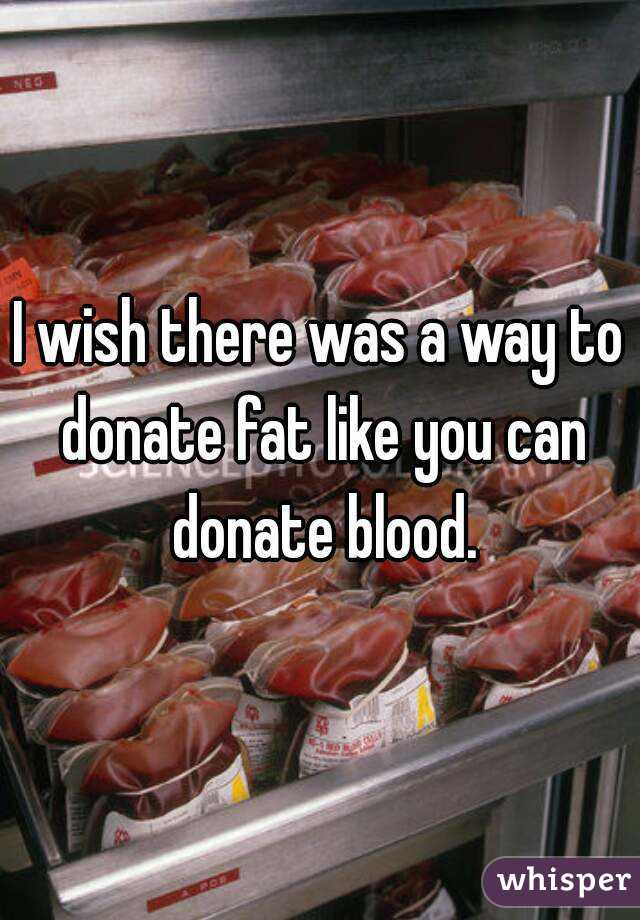 I wish there was a way to donate fat like you can donate blood.