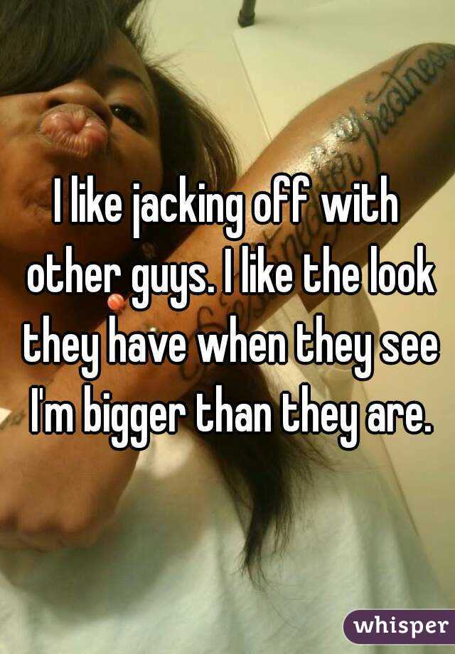 I like jacking off with other guys. I like the look they have when they see I'm bigger than they are.