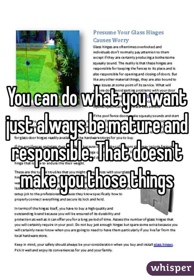 You can do what you want just always be mature and responsible. That doesn't make you those things 