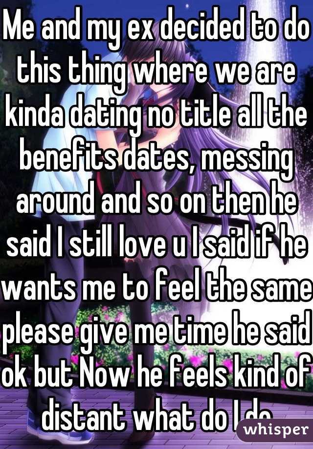 Me and my ex decided to do this thing where we are kinda dating no title all the benefits dates, messing around and so on then he said I still love u I said if he wants me to feel the same please give me time he said ok but Now he feels kind of distant what do I do