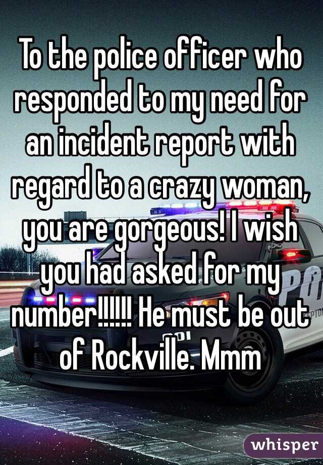 To the police officer who responded to my need for an incident report with regard to a crazy woman, you are gorgeous! I wish you had asked for my number!!!!!! He must be out of Rockville. Mmm