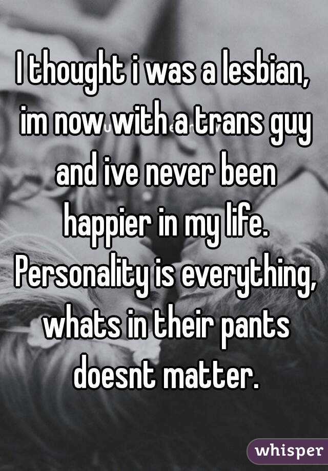 I thought i was a lesbian, im now with a trans guy and ive never been happier in my life. Personality is everything, whats in their pants doesnt matter.
