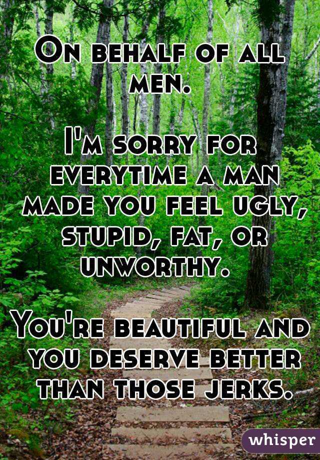 On behalf of all men. 

I'm sorry for everytime a man made you feel ugly, stupid, fat, or unworthy.  

You're beautiful and you deserve better than those jerks.