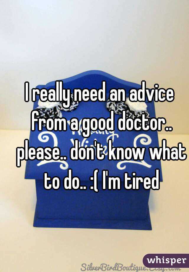 I really need an advice from a good doctor.. please.. don't know what to do.. :( I'm tired
