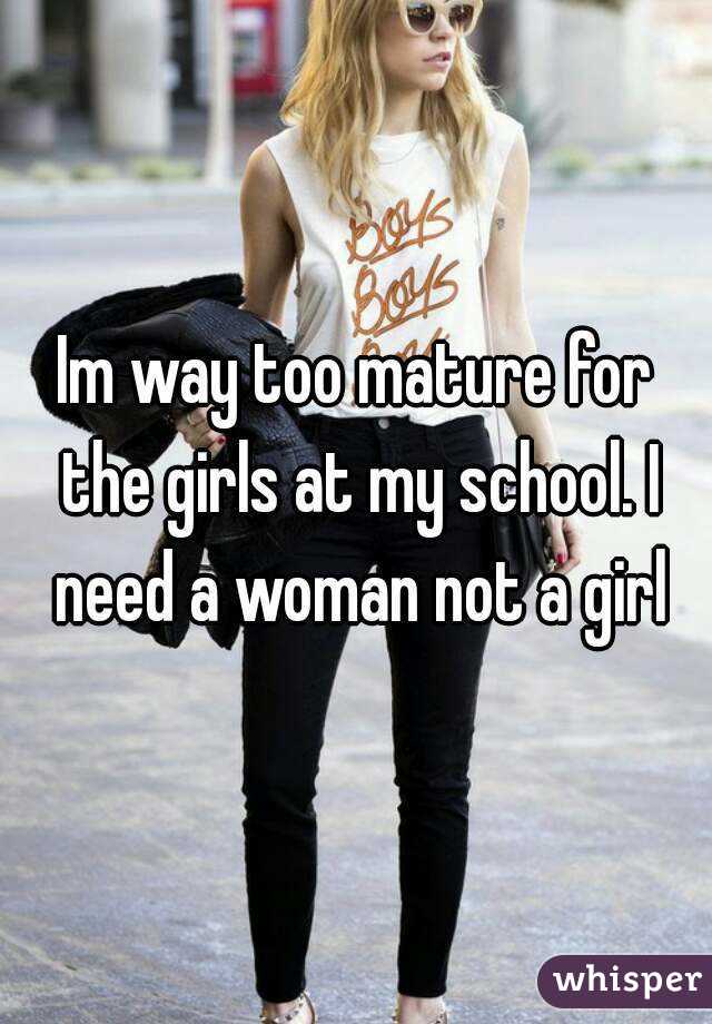 Im way too mature for the girls at my school. I need a woman not a girl