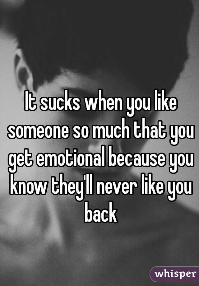 It sucks when you like someone so much that you get emotional because you know they'll never like you back