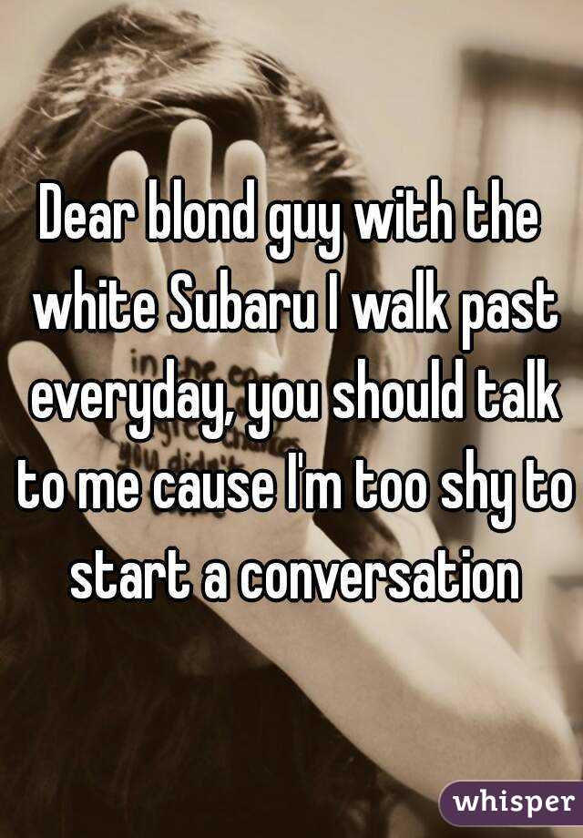 Dear blond guy with the white Subaru I walk past everyday, you should talk to me cause I'm too shy to start a conversation