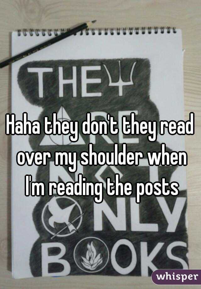 Haha they don't they read over my shoulder when I'm reading the posts