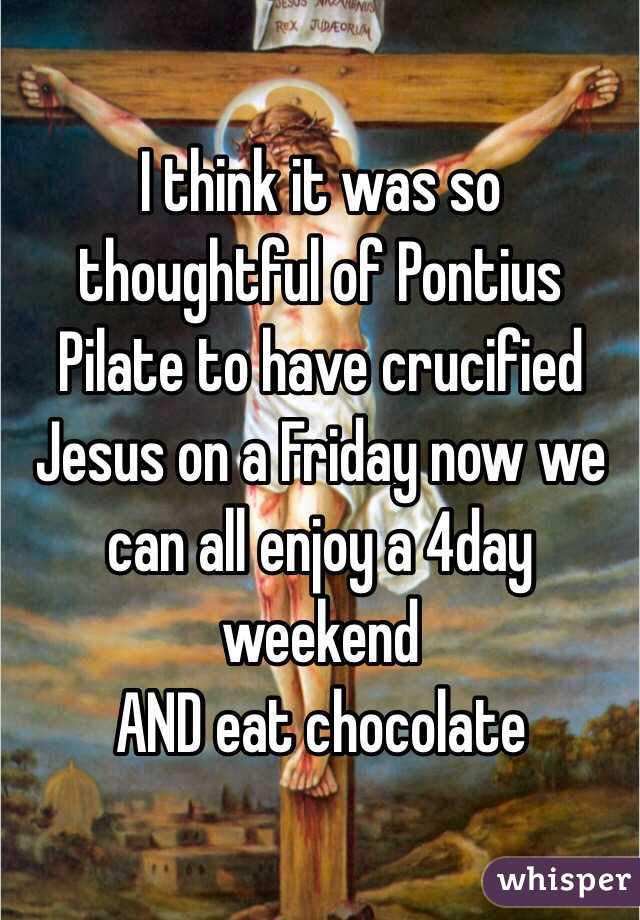 I think it was so thoughtful of Pontius Pilate to have crucified Jesus on a Friday now we can all enjoy a 4day weekend
AND eat chocolate 