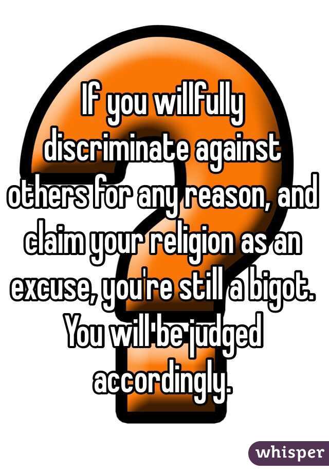 If you willfully discriminate against others for any reason, and claim your religion as an excuse, you're still a bigot. You will be judged accordingly. 