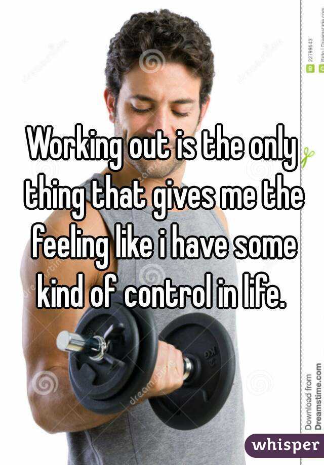 Working out is the only thing that gives me the feeling like i have some kind of control in life. 