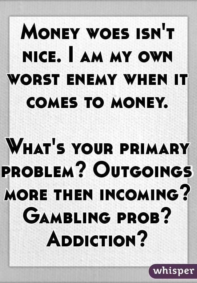 Money woes isn't nice. I am my own worst enemy when it comes to money. 

What's your primary problem? Outgoings more then incoming? Gambling prob? Addiction?