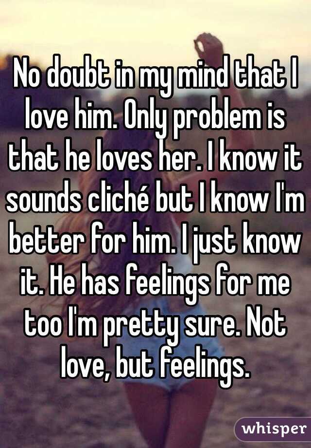 No doubt in my mind that I love him. Only problem is that he loves her. I know it sounds cliché but I know I'm better for him. I just know it. He has feelings for me too I'm pretty sure. Not love, but feelings. 