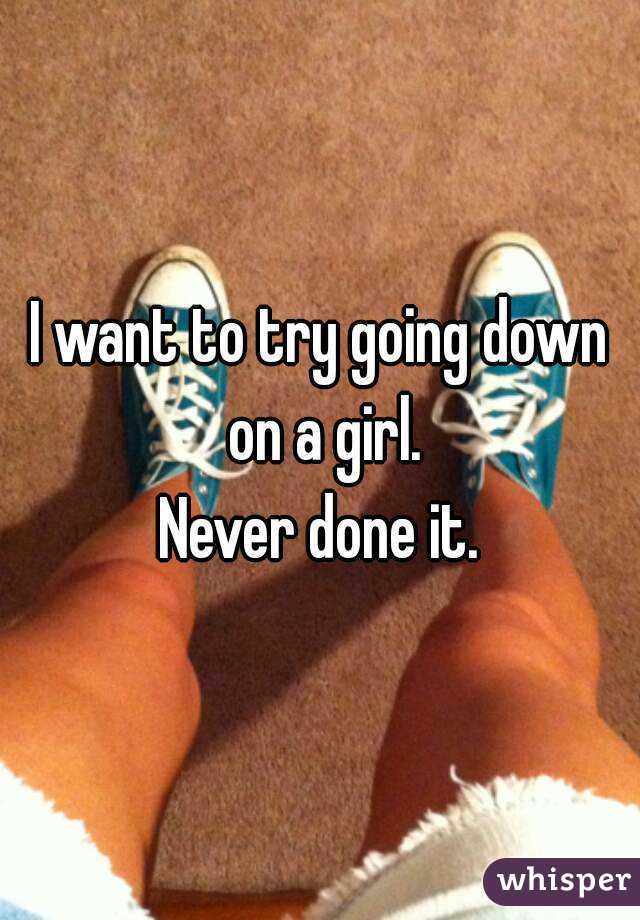 I want to try going down on a girl.
Never done it.
