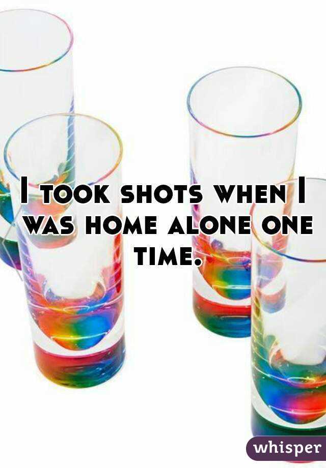 I took shots when I was home alone one time.