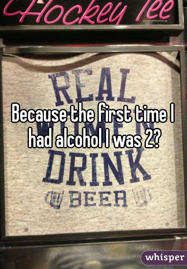 Because the first time I had alcohol I was 2?