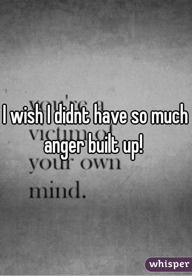 I wish I didnt have so much anger built up!  