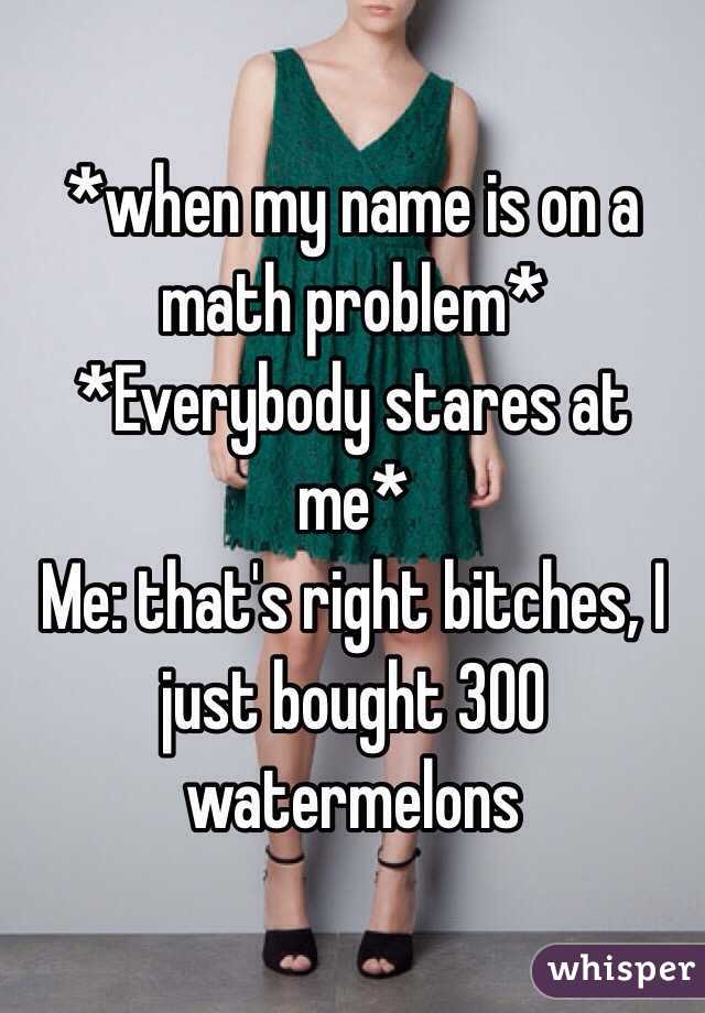 *when my name is on a math problem* 
*Everybody stares at me*
Me: that's right bitches, I just bought 300 watermelons 