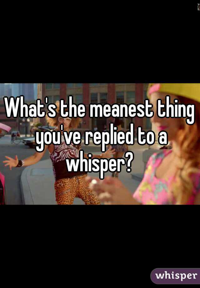 What's the meanest thing you've replied to a whisper? 