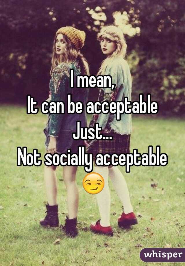 I mean, 
It can be acceptable
Just...
Not socially acceptable 😏
