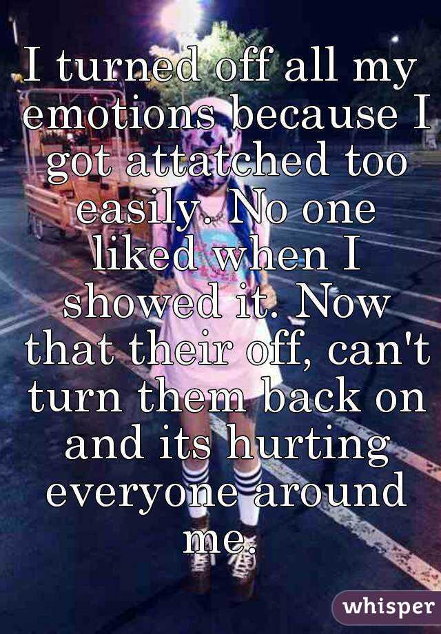 I turned off all my emotions because I got attatched too easily. No one liked when I showed it. Now that their off, can't turn them back on and its hurting everyone around me. 