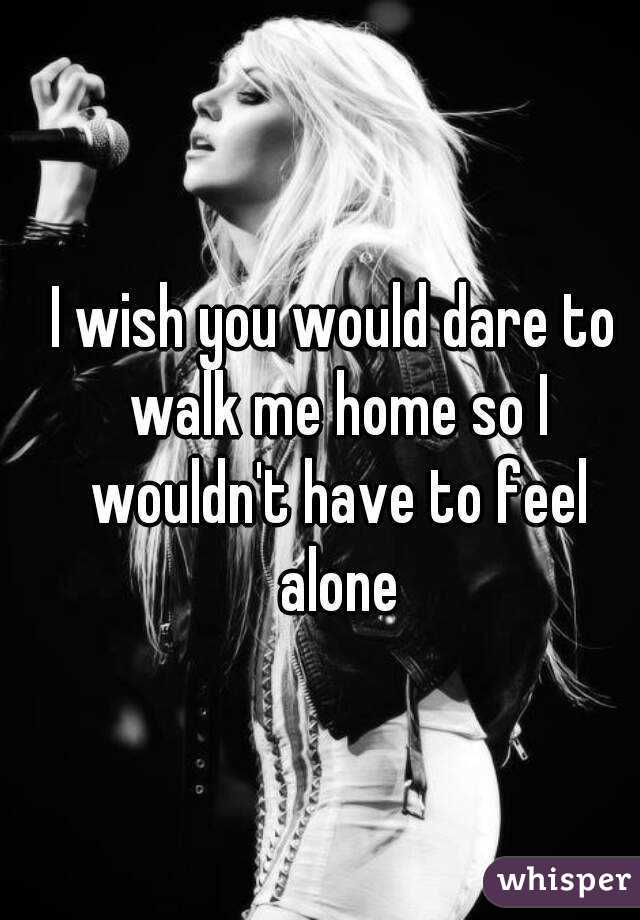 I wish you would dare to walk me home so I wouldn't have to feel alone