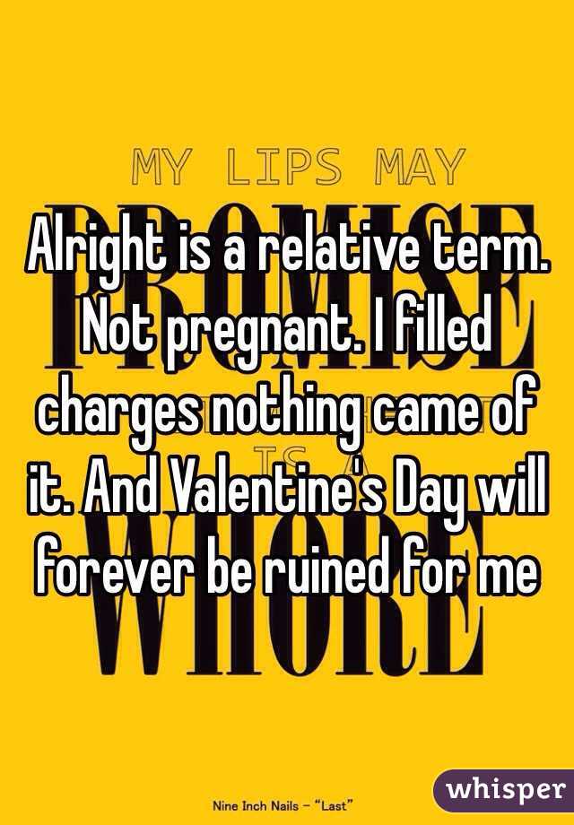 Alright is a relative term. Not pregnant. I filled charges nothing came of it. And Valentine's Day will forever be ruined for me