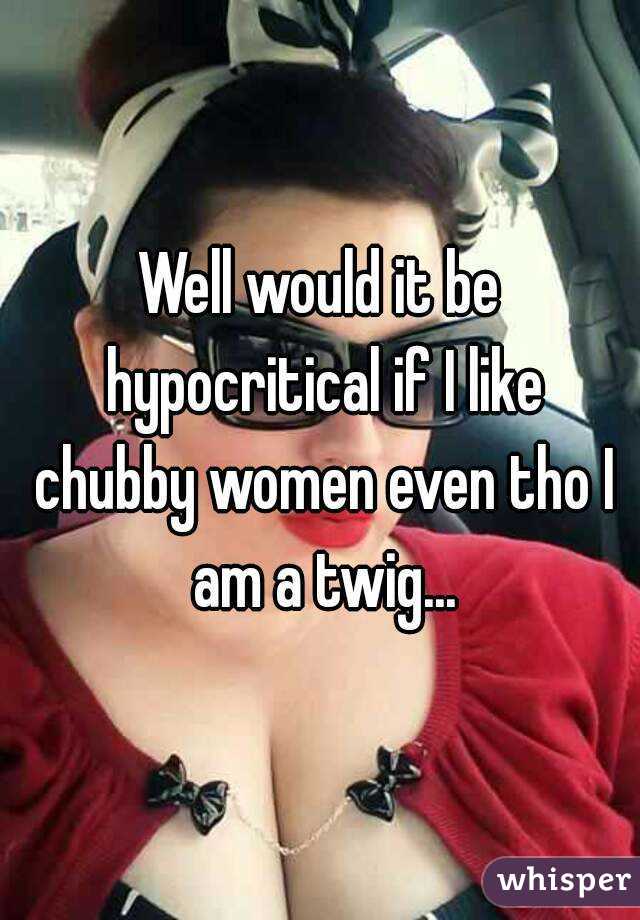Well would it be hypocritical if I like chubby women even tho I am a twig...