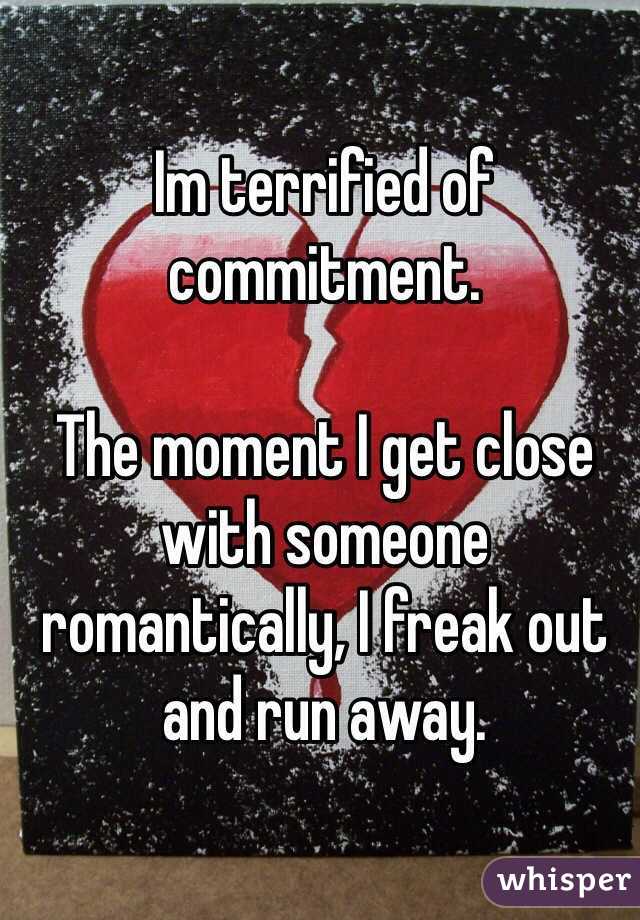 Im terrified of commitment. 

The moment I get close with someone romantically, I freak out and run away. 