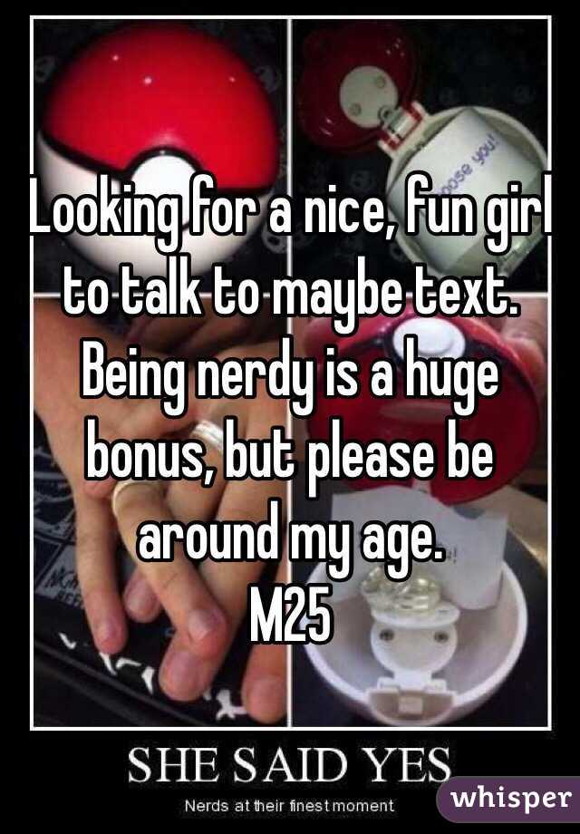 Looking for a nice, fun girl to talk to maybe text. Being nerdy is a huge bonus, but please be around my age. 
M25