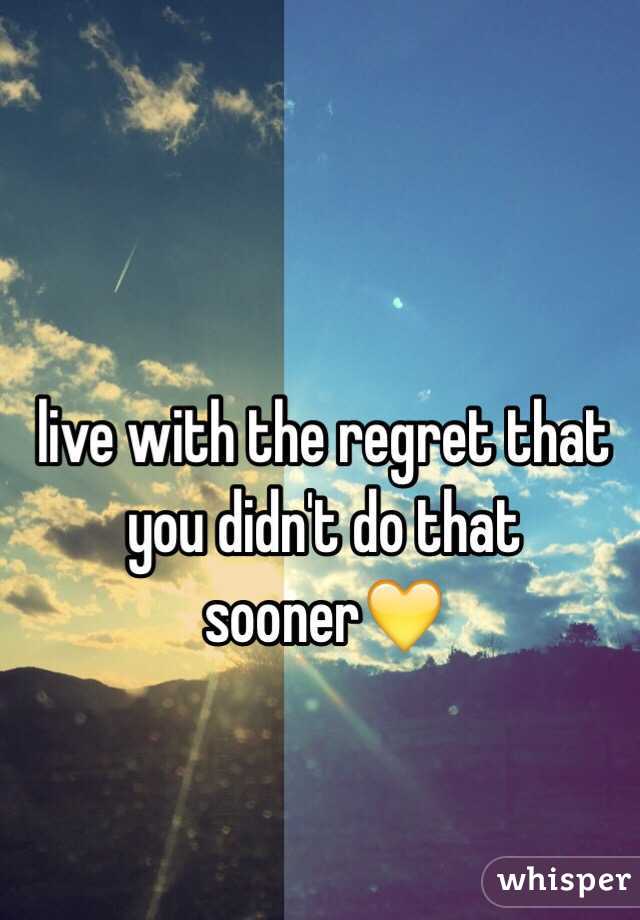 live with the regret that you didn't do that sooner💛